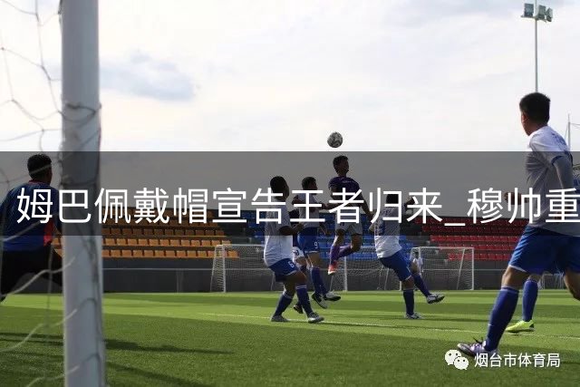 姆巴佩戴帽宣告王者归来 穆帅重返伯纳乌尽显从容